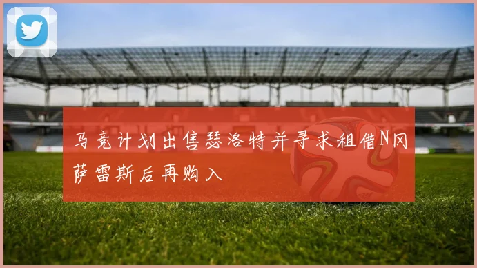 马竞计划出售瑟洛特并寻求租借N冈萨雷斯后再购入