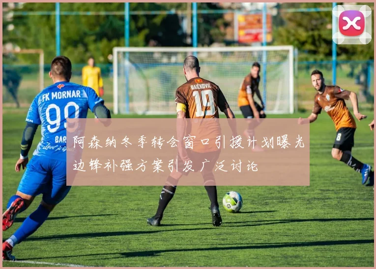 阿森纳冬季转会窗口引援计划曝光边锋补强方案引发广泛讨论