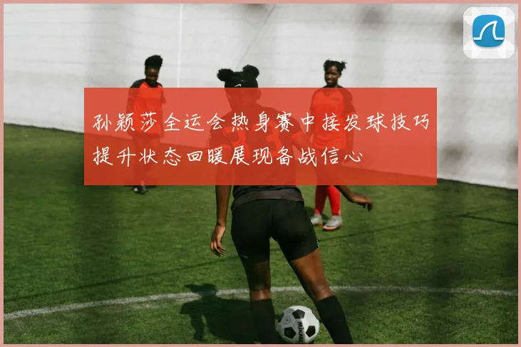 孙颖莎全运会热身赛中接发球技巧提升状态回暖展现备战信心