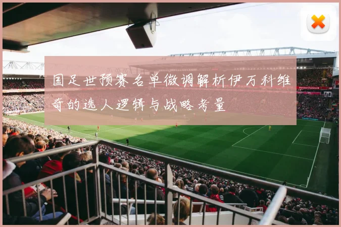 国足世预赛名单微调解析伊万科维奇的选人逻辑与战略考量