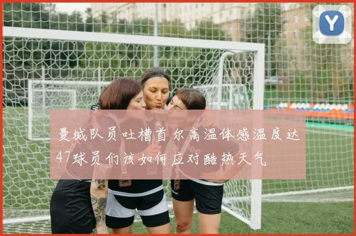 曼城队员吐槽首尔高温体感温度达47球员们该如何应对酷热天气