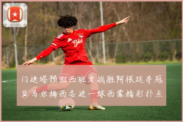 门迭塔预测西班牙战胜阿根廷夺冠亚马尔梅西各进一球西蒙精彩扑点救主