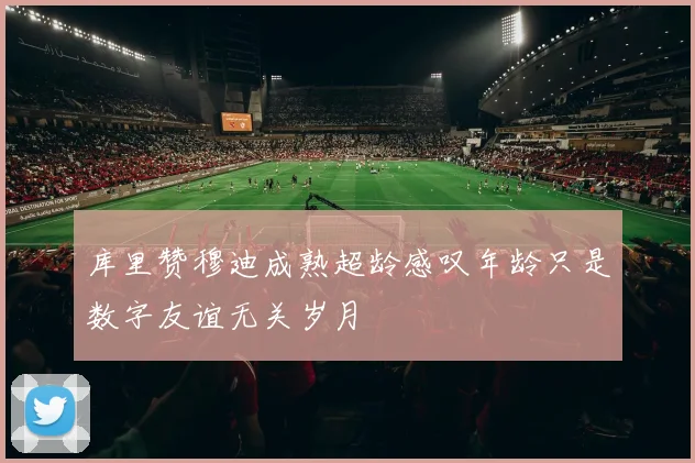 库里赞穆迪成熟超龄感叹年龄只是数字友谊无关岁月
