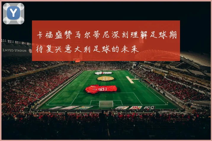 卡福盛赞马尔蒂尼深刻理解足球期待复兴意大利足球的未来